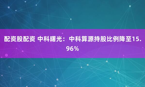配资股配资 中科曙光：中科算源持股比例降至15.96%