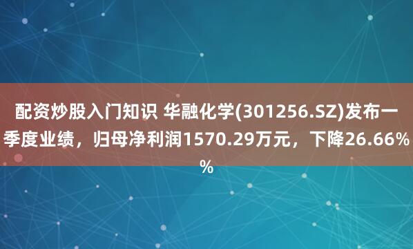 配资炒股入门知识 华融化学(301256.SZ)发布一季度业绩，归母净利润1570.29万元，下降26.66%