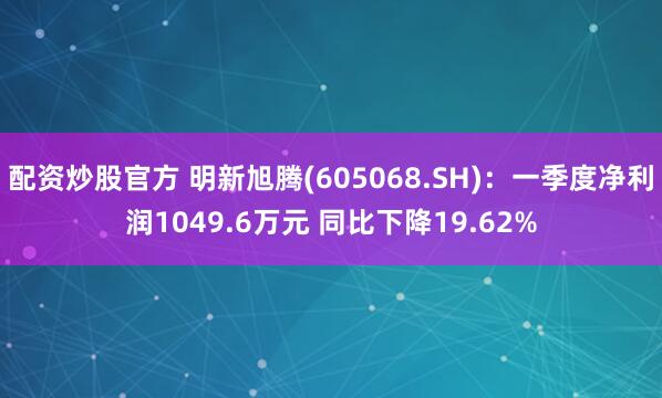 配资炒股官方 明新旭腾(605068.SH)：一季度净利润1049.6万元 同比下降19.62%