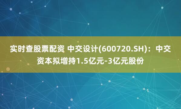 实时查股票配资 中交设计(600720.SH)：中交资本拟增持1.5亿元-3亿元股份