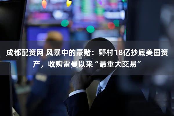 成都配资网 风暴中的豪赌：野村18亿抄底美国资产，收购雷曼以来“最重大交易”