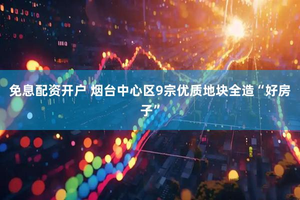 免息配资开户 烟台中心区9宗优质地块全造“好房子”