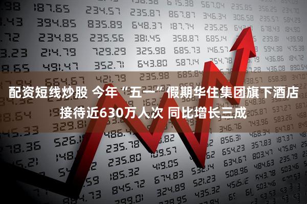配资短线炒股 今年“五一”假期华住集团旗下酒店接待近630万人次 同比增长三成