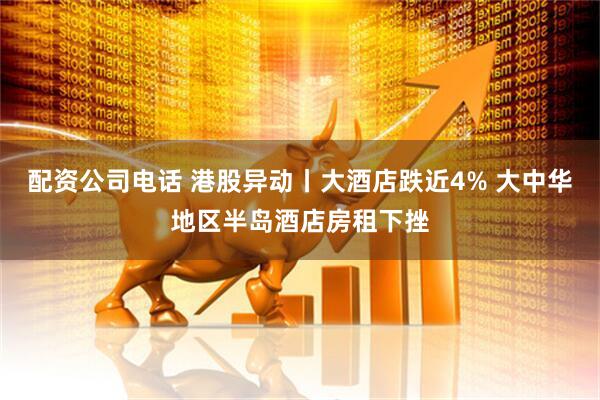 配资公司电话 港股异动丨大酒店跌近4% 大中华地区半岛酒店房租下挫