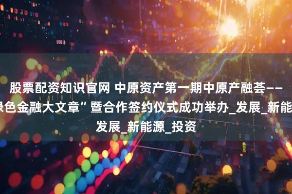 股票配资知识官网 中原资产第一期中原产融荟——“做好绿色金融大文章”暨合作签约仪式成功举办_发展_新能源_投资