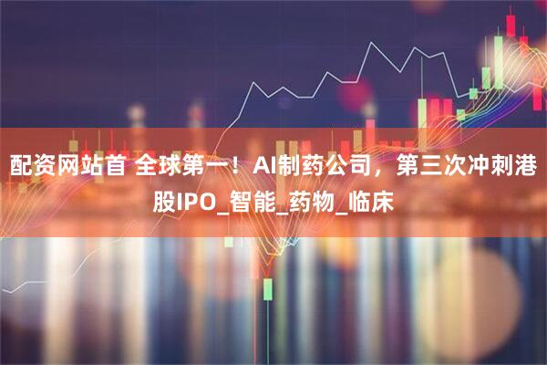 配资网站首 全球第一！AI制药公司，第三次冲刺港股IPO_智能_药物_临床