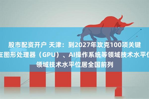 股市配资开户 天津：到2027年攻克100项关键核心技术，在图形处理器（GPU）、AI操作系统等领域技术水平位居全国前列