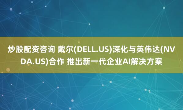炒股配资咨询 戴尔(DELL.US)深化与英伟达(NVDA.US)合作 推出新一代企业AI解决方案