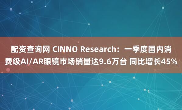 配资查询网 CINNO Research：一季度国内消费级AI/AR眼镜市场销量达9.6万台 同比增长45%