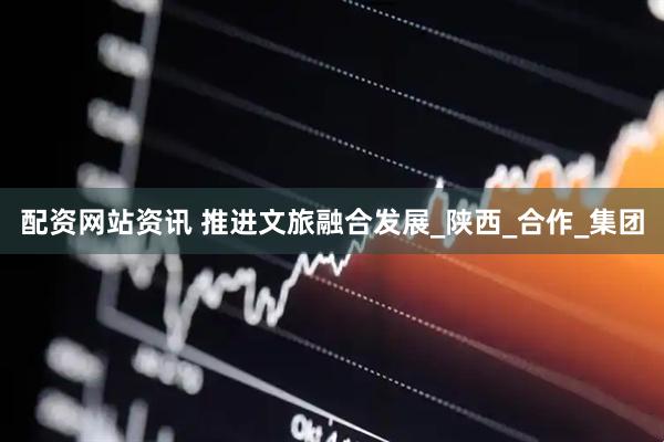 配资网站资讯 推进文旅融合发展_陕西_合作_集团