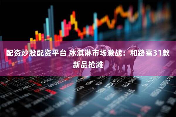 配资炒股配资平台 冰淇淋市场激战：和路雪31款新品抢滩
