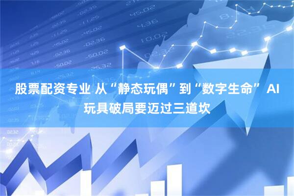 股票配资专业 从“静态玩偶”到“数字生命” AI玩具破局要迈过三道坎