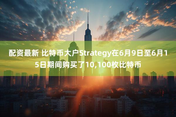 配资最新 比特币大户Strategy在6月9日至6月15日期间购买了10,100枚比特币