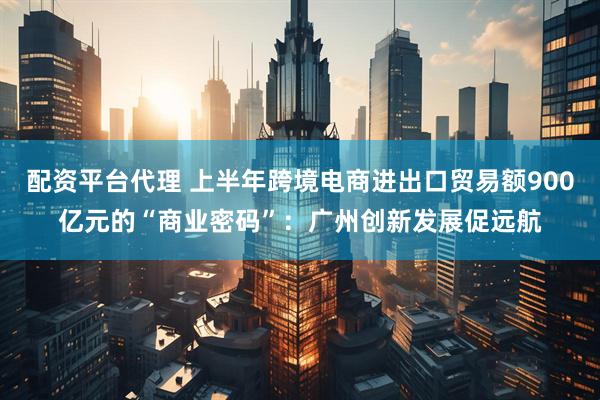 配资平台代理 上半年跨境电商进出口贸易额900亿元的“商业密码”：广州创新发展促远航